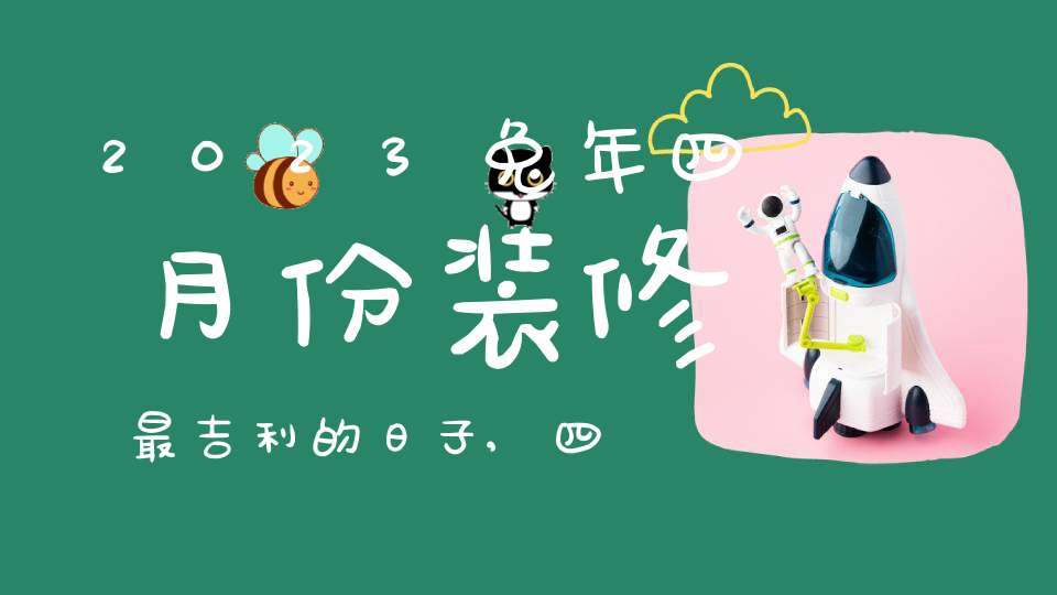 2023兔年四月份装修最吉利的日子,四月装修黄道吉日