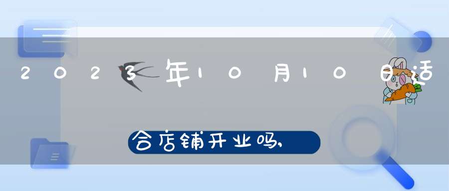 2023年10月10日适合店铺开业吗,店铺开张好吗
