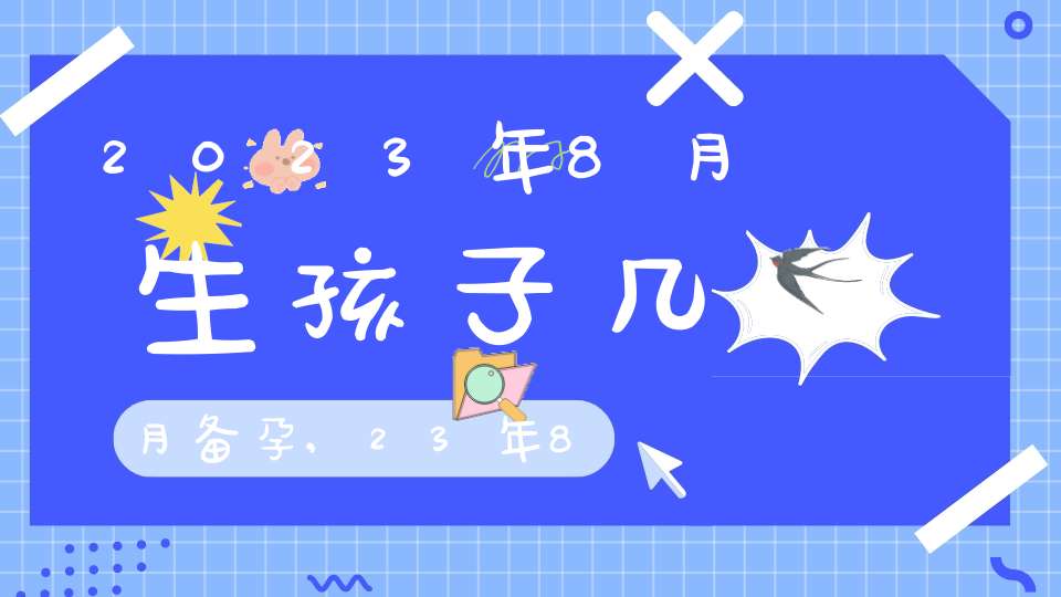 2023年8月生孩子几月备孕,23年8月出生备孕月份