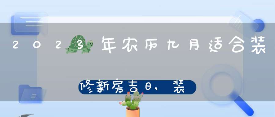 2023年农历九月适合装修新房吉日,装修房屋好日子