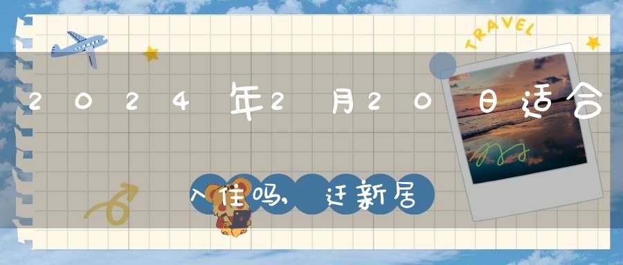 2024年2月20日适合入住吗,迁新居好不好