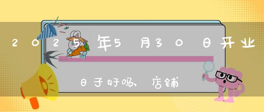 2025年5月30日开业日子好吗,店铺开张好吗