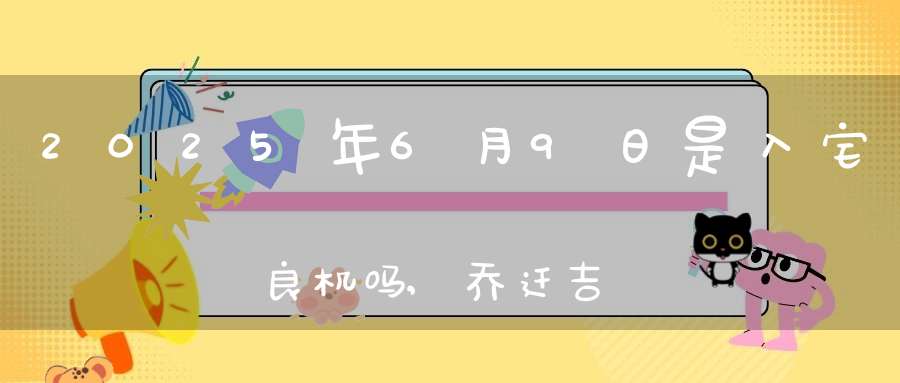 2025年6月9日是入宅良机吗,乔迁吉不吉利