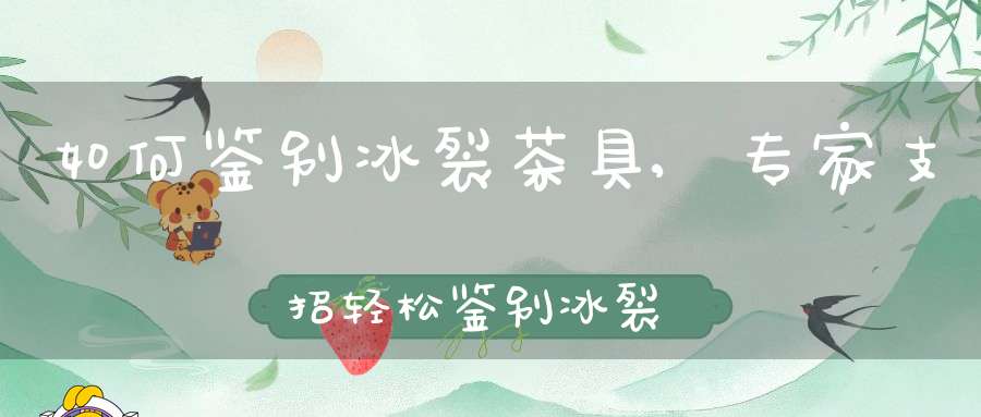 如何鉴别冰裂茶具,专家支招轻松鉴别冰裂茶具
