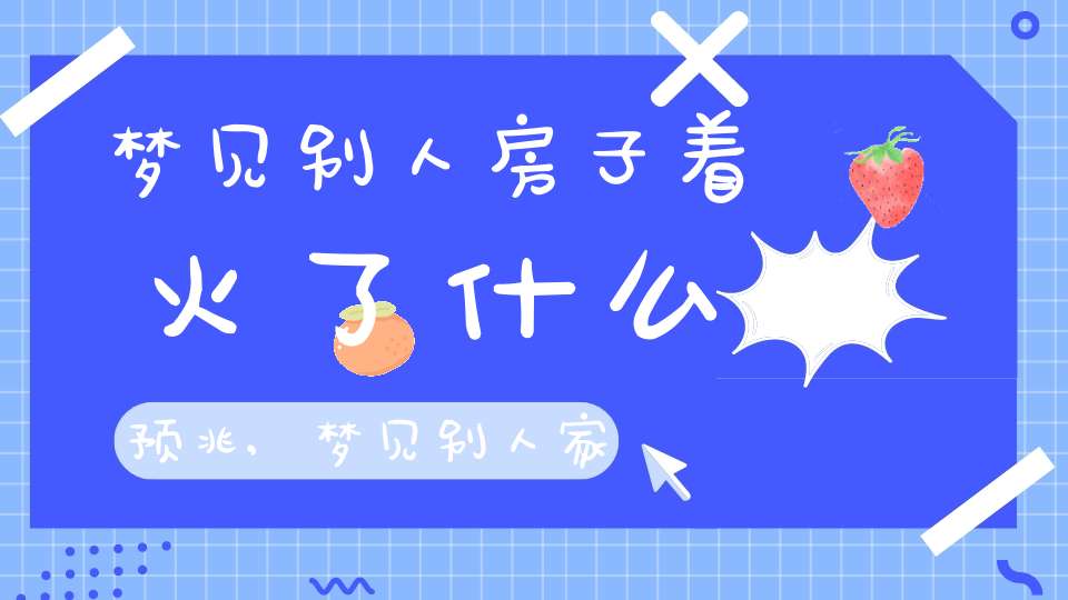 梦见别人房子着火了什么预兆,梦见别人家房子烧起来了