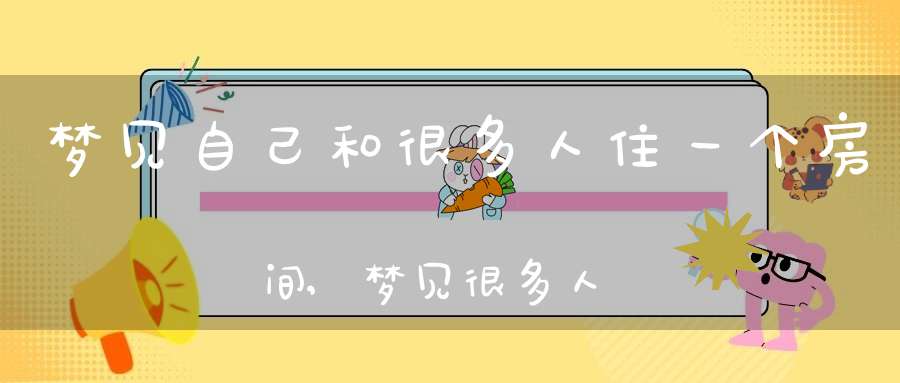 梦见自己和很多人住一个房间,梦见很多人挤在一个房间