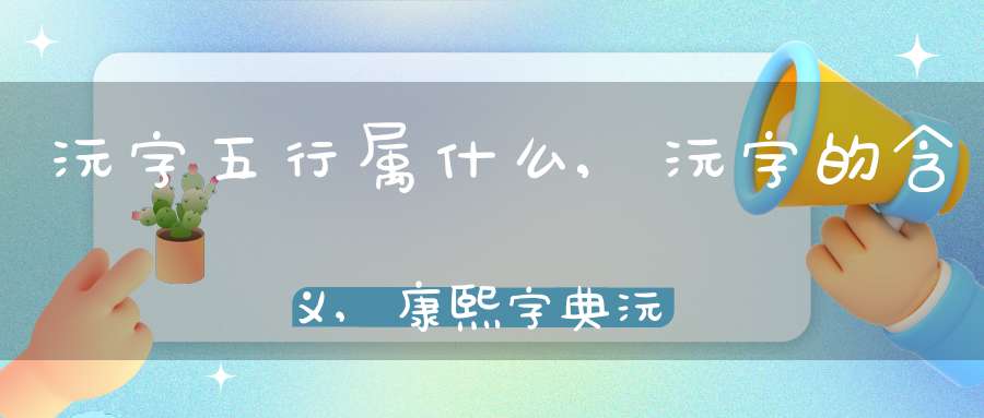 沅字五行属什么,沅字的含义,康熙字典沅字多少笔画