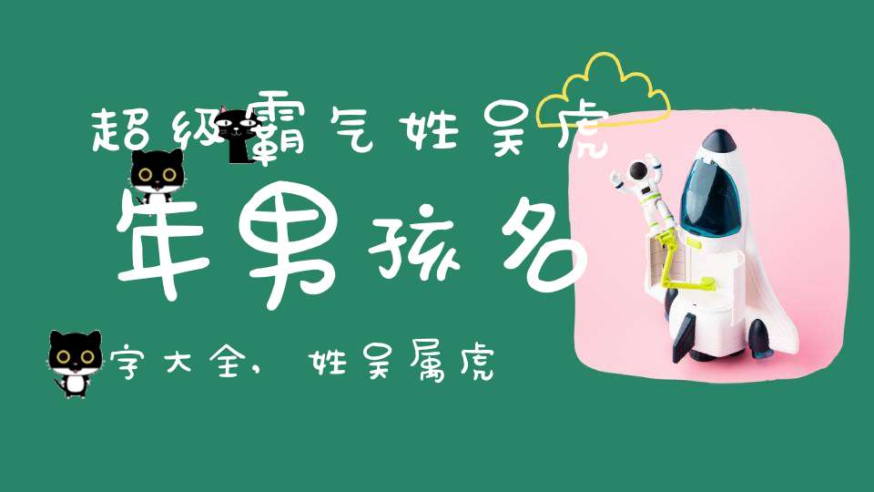 超级霸气姓吴虎年男孩名字大全,姓吴属虎取什么名字好听男孩
