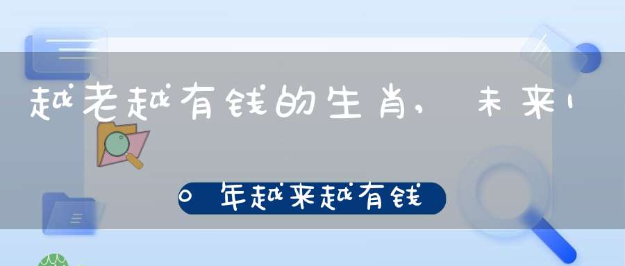 越老越有钱的生肖,未来10年越来越有钱的生肖女