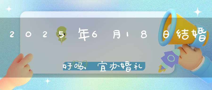 2025年6月18日结婚好吗,宜办婚礼好日子